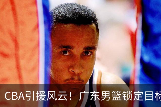 CBA引援风云！广东男篮锁定目标，杜锋心仪已久需花重金